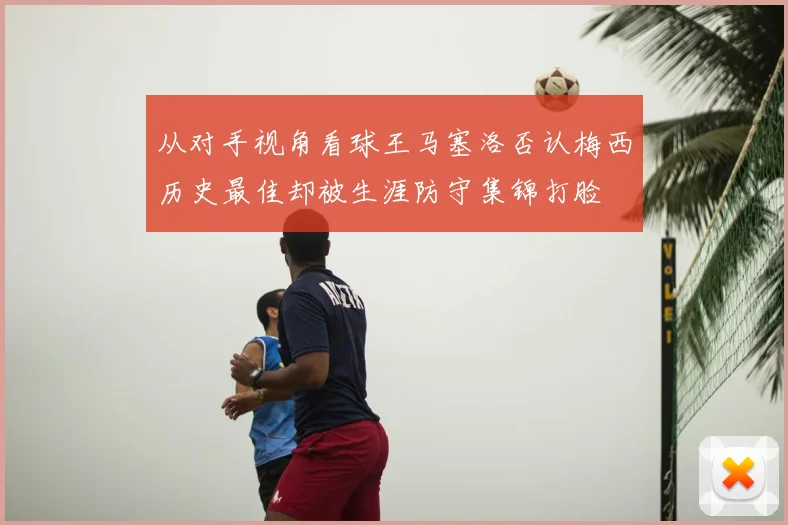 从对手视角看球王马塞洛否认梅西历史最佳却被生涯防守集锦打脸