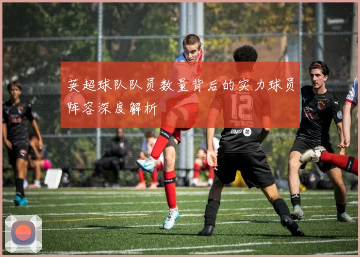 英超球队队员数量背后的实力球员阵容深度解析