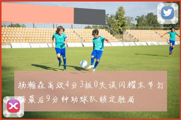 杨瀚森高效4分3板0失误闪耀末节打满最后9分钟助球队锁定胜局