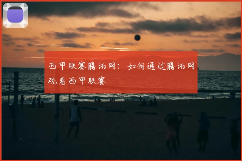 西甲联赛腾讯网:如何通过腾讯网观看西甲联赛