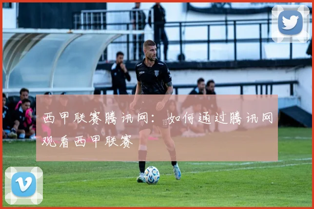 西甲联赛腾讯网:如何通过腾讯网观看西甲联赛
