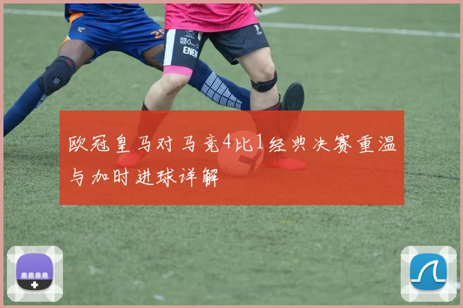 欧冠皇马对马竞4比1经典决赛重温与加时进球详解